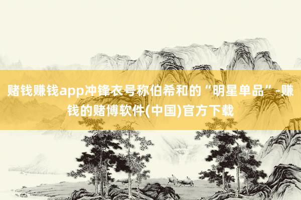 赌钱赚钱app冲锋衣号称伯希和的“明星单品”-赚钱的赌博软件(中国)官方下载