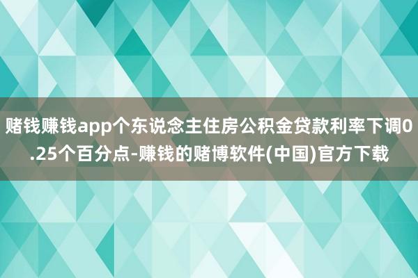 赌钱赚钱app个东说念主住房公积金贷款利率下调0.25个百分点-赚钱的赌博软件(中国)官方下载