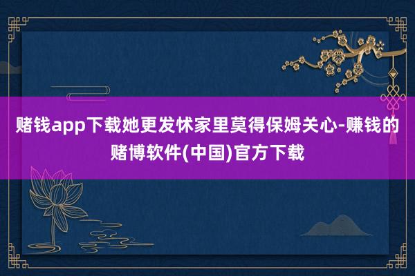 赌钱app下载她更发怵家里莫得保姆关心-赚钱的赌博软件(中国)官方下载