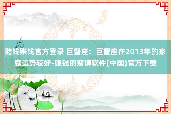 赌钱赚钱官方登录 巨蟹座：巨蟹座在2013年的家庭运势较好-赚钱的赌博软件(中国)官方下载