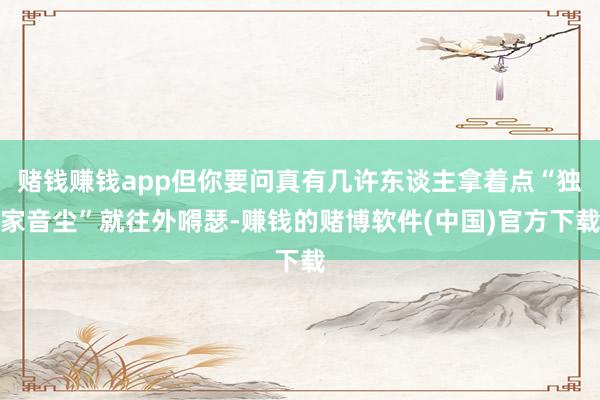 赌钱赚钱app但你要问真有几许东谈主拿着点“独家音尘”就往外嘚瑟-赚钱的赌博软件(中国)官方下载