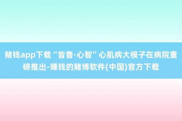 赌钱app下载“皆鲁·心智”心肌病大模子在病院重磅推出-赚钱的赌博软件(中国)官方下载