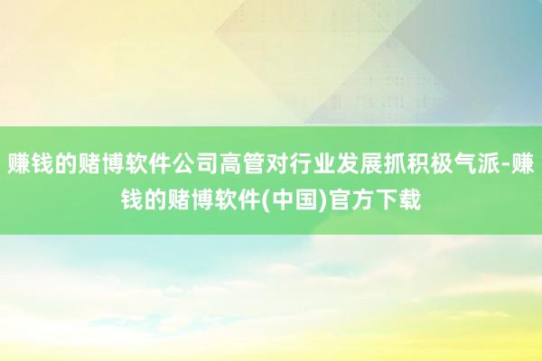 赚钱的赌博软件公司高管对行业发展抓积极气派-赚钱的赌博软件(中国)官方下载