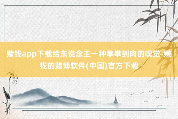 赌钱app下载给东说念主一种拳拳到肉的嗅觉-赚钱的赌博软件(中国)官方下载