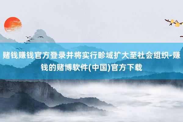 赌钱赚钱官方登录并将实行畛域扩大至社会组织-赚钱的赌博软件(中国)官方下载