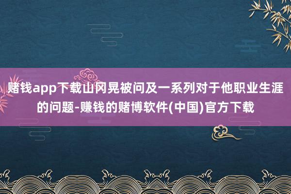 赌钱app下载山冈晃被问及一系列对于他职业生涯的问题-赚钱的赌博软件(中国)官方下载