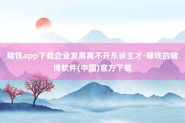 赌钱app下载企业发展离不开东谈主才-赚钱的赌博软件(中国)官方下载