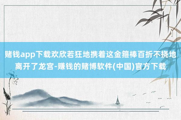 赌钱app下载欢欣若狂地携着这金箍棒百折不挠地离开了龙宫-赚钱的赌博软件(中国)官方下载