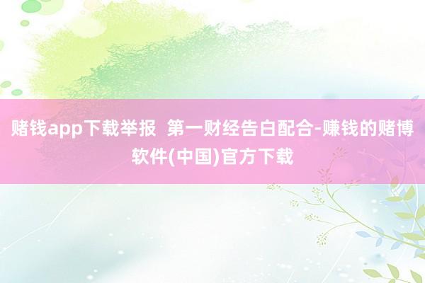 赌钱app下载举报  第一财经告白配合-赚钱的赌博软件(中国)官方下载