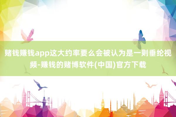 赌钱赚钱app这大约率要么会被认为是一则垂纶视频-赚钱的赌博软件(中国)官方下载