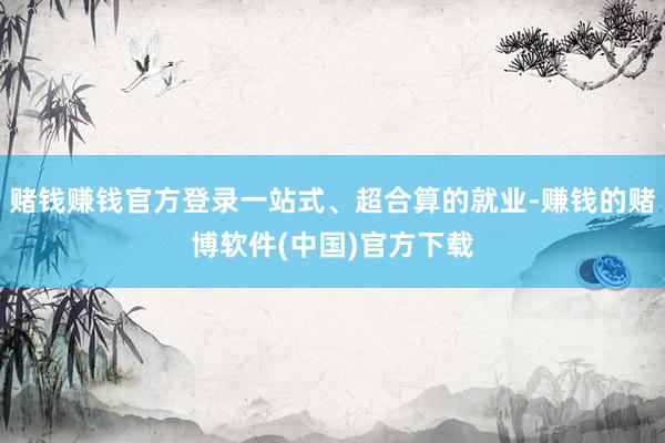 赌钱赚钱官方登录一站式、超合算的就业-赚钱的赌博软件(中国)官方下载