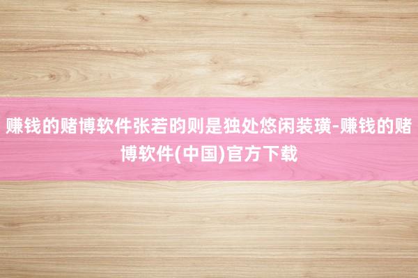 赚钱的赌博软件张若昀则是独处悠闲装璜-赚钱的赌博软件(中国)官方下载