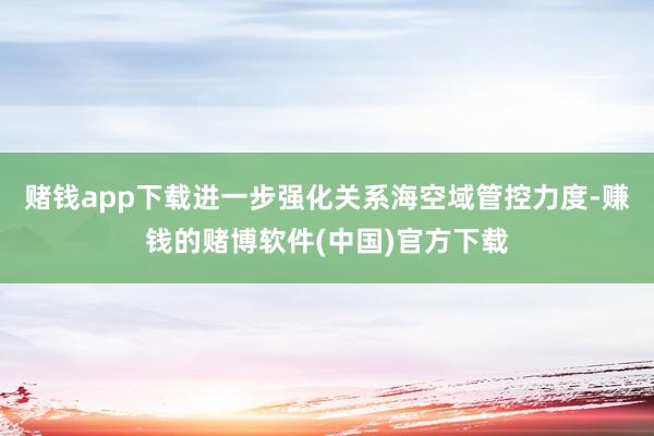 赌钱app下载进一步强化关系海空域管控力度-赚钱的赌博软件(中国)官方下载