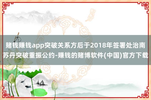 赌钱赚钱app突破关系方后于2018年签署处治南苏丹突破重振公约-赚钱的赌博软件(中国)官方下载
