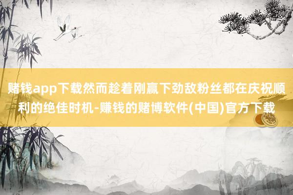 赌钱app下载然而趁着刚赢下劲敌粉丝都在庆祝顺利的绝佳时机-赚钱的赌博软件(中国)官方下载