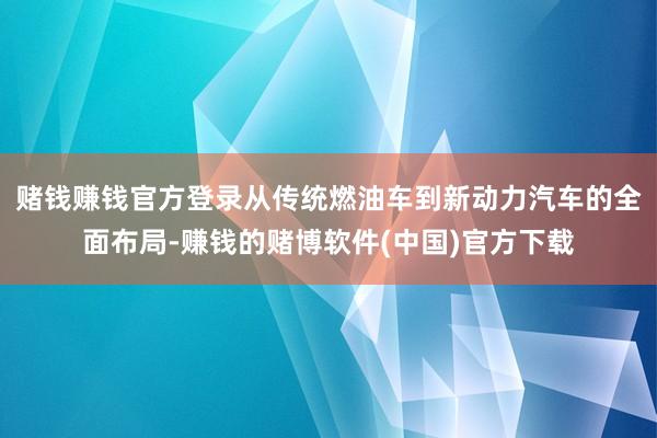赌钱赚钱官方登录从传统燃油车到新动力汽车的全面布局-赚钱的赌博软件(中国)官方下载