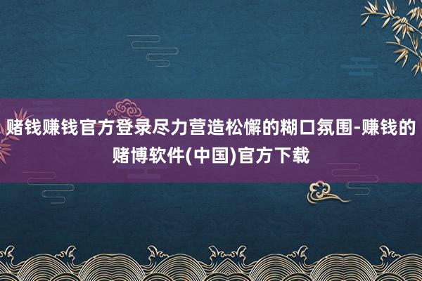 赌钱赚钱官方登录尽力营造松懈的糊口氛围-赚钱的赌博软件(中国)官方下载