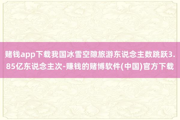 赌钱app下载我国冰雪空隙旅游东说念主数跳跃3.85亿东说念主次-赚钱的赌博软件(中国)官方下载