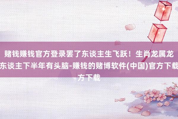 赌钱赚钱官方登录罢了东谈主生飞跃！生肖龙属龙东谈主下半年有头脑-赚钱的赌博软件(中国)官方下载