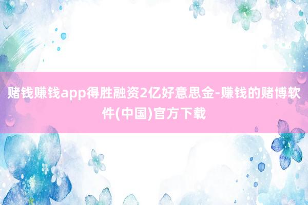 赌钱赚钱app得胜融资2亿好意思金-赚钱的赌博软件(中国)官方下载
