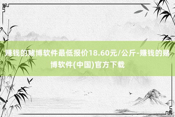 赚钱的赌博软件最低报价18.60元/公斤-赚钱的赌博软件(中国)官方下载