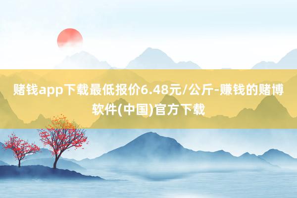 赌钱app下载最低报价6.48元/公斤-赚钱的赌博软件(中国)官方下载