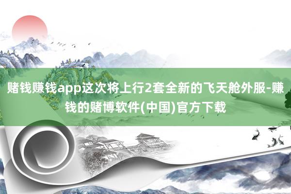 赌钱赚钱app这次将上行2套全新的飞天舱外服-赚钱的赌博软件(中国)官方下载