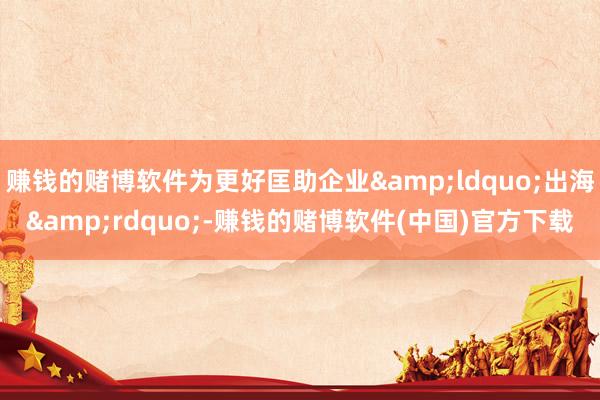 赚钱的赌博软件为更好匡助企业&ldquo;出海&rdquo;-赚钱的赌博软件(中国)官方下载
