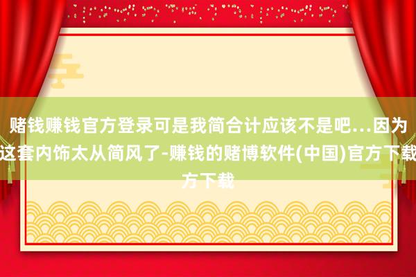 赌钱赚钱官方登录可是我简合计应该不是吧…因为这套内饰太从简风了-赚钱的赌博软件(中国)官方下载