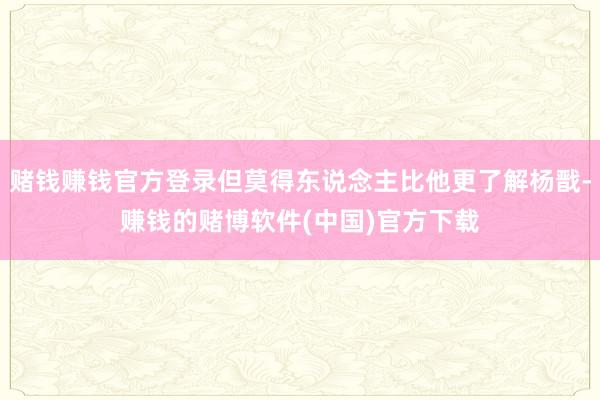 赌钱赚钱官方登录但莫得东说念主比他更了解杨戬-赚钱的赌博软件(中国)官方下载