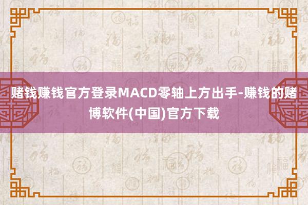 赌钱赚钱官方登录MACD零轴上方出手-赚钱的赌博软件(中国)官方下载