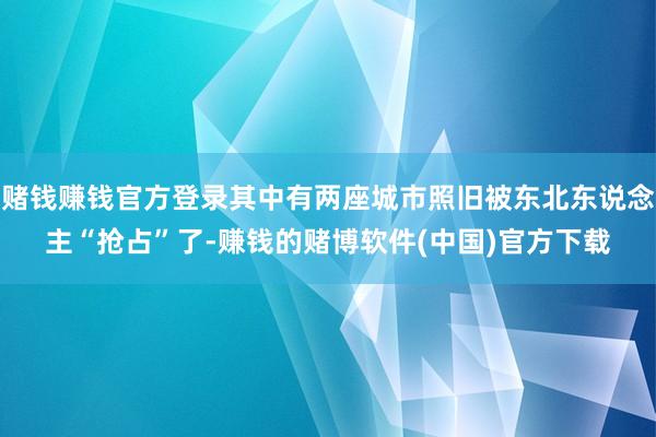 赌钱赚钱官方登录其中有两座城市照旧被东北东说念主“抢占”了-赚钱的赌博软件(中国)官方下载