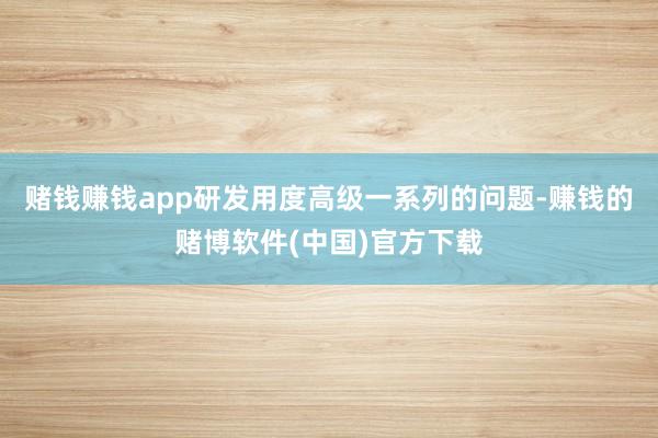 赌钱赚钱app研发用度高级一系列的问题-赚钱的赌博软件(中国)官方下载