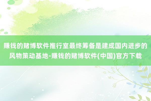 赚钱的赌博软件推行室最终筹备是建成国内进步的风物策动基地-赚钱的赌博软件(中国)官方下载