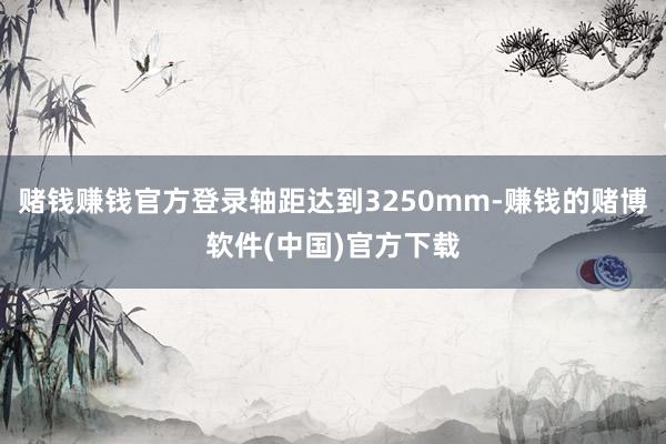 赌钱赚钱官方登录轴距达到3250mm-赚钱的赌博软件(中国)官方下载