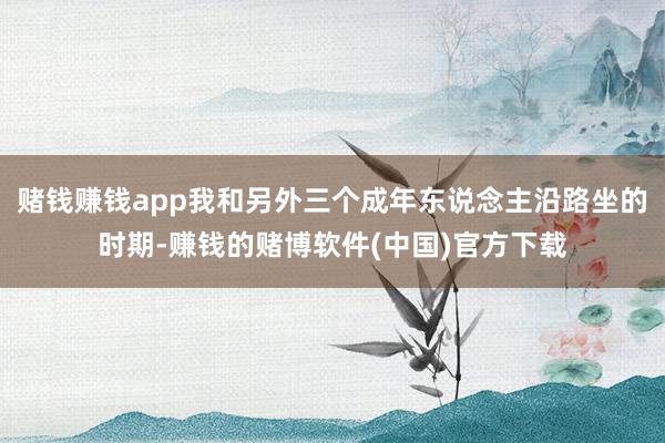 赌钱赚钱app我和另外三个成年东说念主沿路坐的时期-赚钱的赌博软件(中国)官方下载