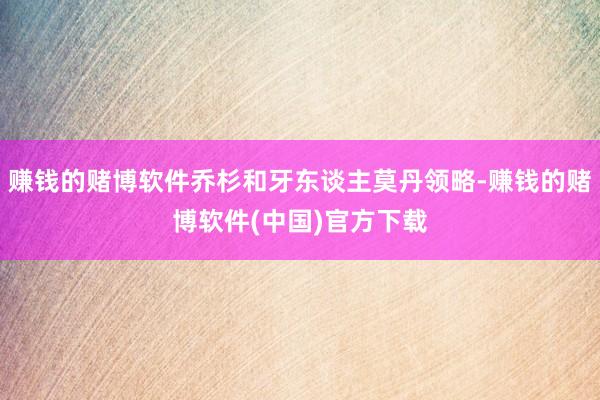 赚钱的赌博软件乔杉和牙东谈主莫丹领略-赚钱的赌博软件(中国)官方下载