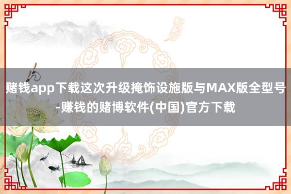 赌钱app下载这次升级掩饰设施版与MAX版全型号-赚钱的赌博软件(中国)官方下载