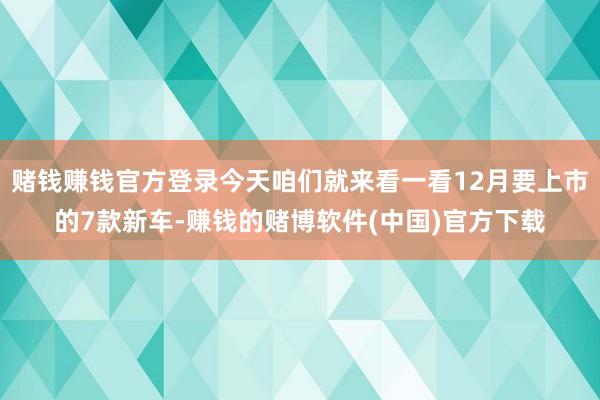 赌钱赚钱官方登录今天咱们就来看一看12月要上市的7款新车-赚钱的赌博软件(中国)官方下载