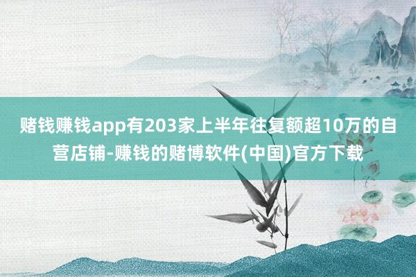 赌钱赚钱app有203家上半年往复额超10万的自营店铺-赚钱的赌博软件(中国)官方下载