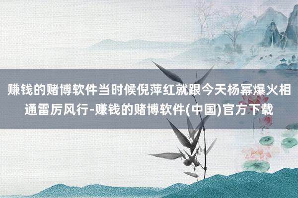 赚钱的赌博软件当时候倪萍红就跟今天杨幂爆火相通雷厉风行-赚钱的赌博软件(中国)官方下载