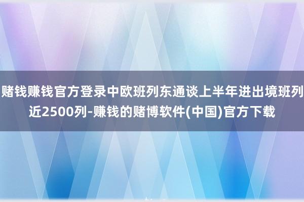 赌钱赚钱官方登录中欧班列东通谈上半年进出境班列近2500列-赚钱的赌博软件(中国)官方下载