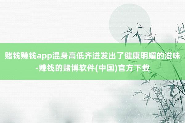 赌钱赚钱app混身高低齐迸发出了健康明媚的滋味-赚钱的赌博软件(中国)官方下载