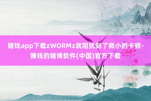 赌钱app下载zWORMz就阻扰到了微小的卡顿-赚钱的赌博软件(中国)官方下载