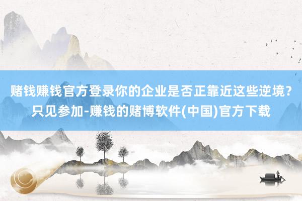 赌钱赚钱官方登录你的企业是否正靠近这些逆境？只见参加-赚钱的赌博软件(中国)官方下载