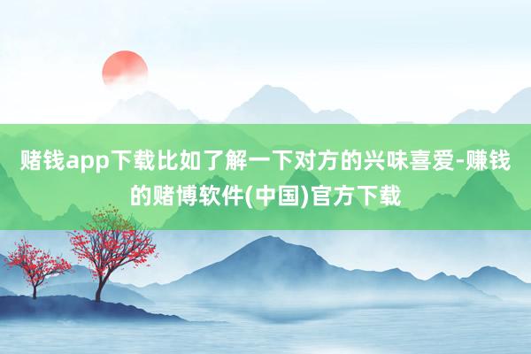 赌钱app下载比如了解一下对方的兴味喜爱-赚钱的赌博软件(中国)官方下载