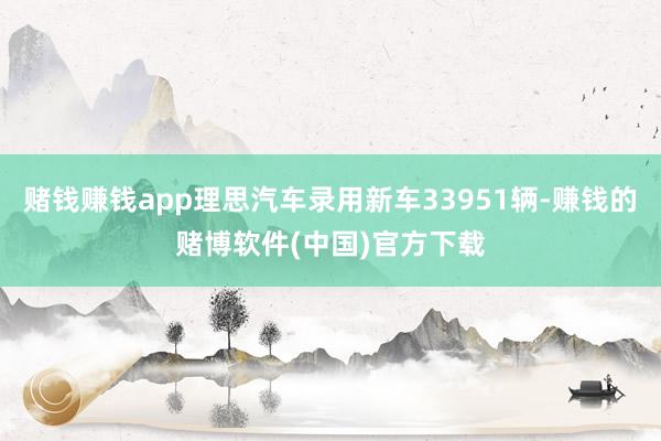 赌钱赚钱app理思汽车录用新车33951辆-赚钱的赌博软件(中国)官方下载