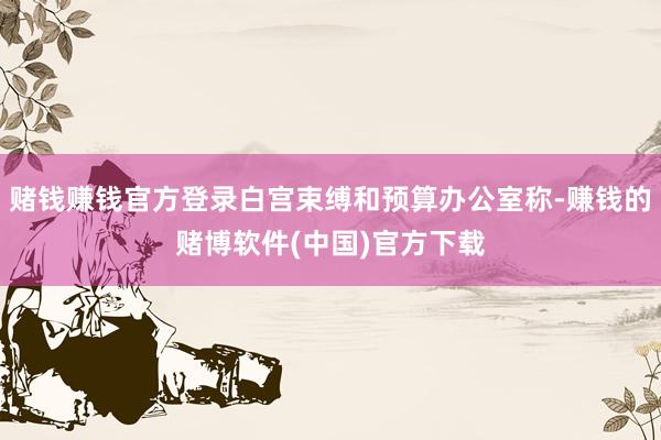 赌钱赚钱官方登录白宫束缚和预算办公室称-赚钱的赌博软件(中国)官方下载