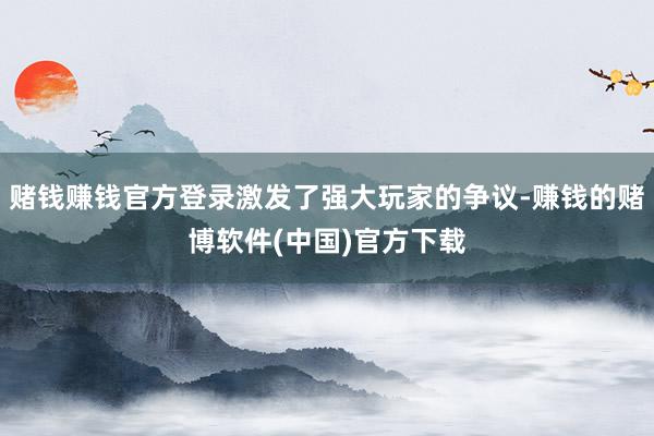 赌钱赚钱官方登录激发了强大玩家的争议-赚钱的赌博软件(中国)官方下载