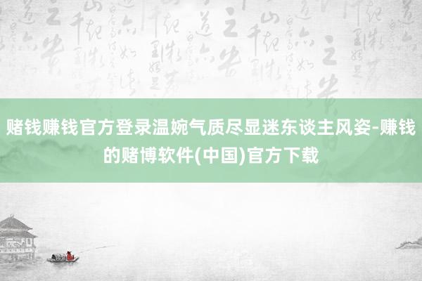 赌钱赚钱官方登录温婉气质尽显迷东谈主风姿-赚钱的赌博软件(中国)官方下载